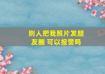 别人把我照片发朋友圈 可以报警吗